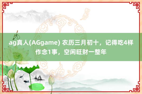ag真人(AGgame) 农历三月初十，记得吃4样作念1事，空闲旺财一整年