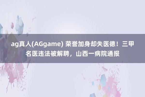 ag真人(AGgame) 荣誉加身却失医德！三甲名医违法被解聘，山西一病院通报