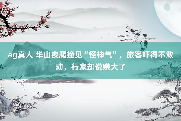 ag真人 华山夜爬撞见“怪神气”，旅客吓得不敢动，行家却说赚大了