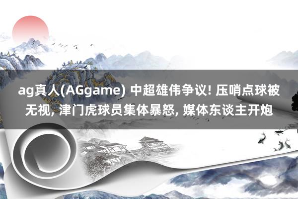 ag真人(AGgame) 中超雄伟争议! 压哨点球被无视， 津门虎球员集体暴怒， 媒体东谈主开炮