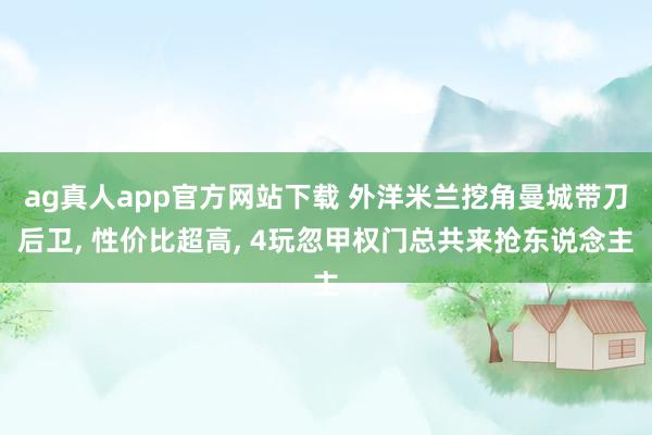 ag真人app官方网站下载 外洋米兰挖角曼城带刀后卫， 性价比超高， 4玩忽甲权门总共来抢东说念主
