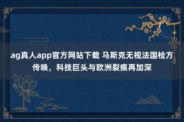 ag真人app官方网站下载 马斯克无视法国检方传唤，科技巨头与欧洲裂痕再加深
