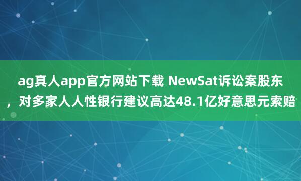 ag真人app官方网站下载 NewSat诉讼案股东，对多家人人性银行建议高达48.1亿好意思元索赔