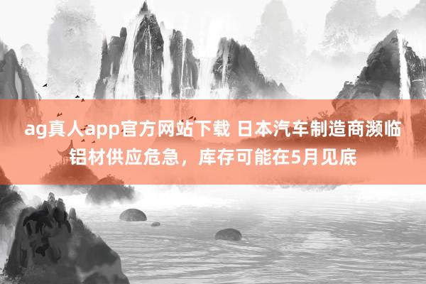 ag真人app官方网站下载 日本汽车制造商濒临铝材供应危急，库存可能在5月见底