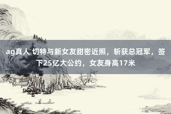 ag真人 切特与新女友甜密近照，斩获总冠军，签下25亿大公约，女友身高17米
