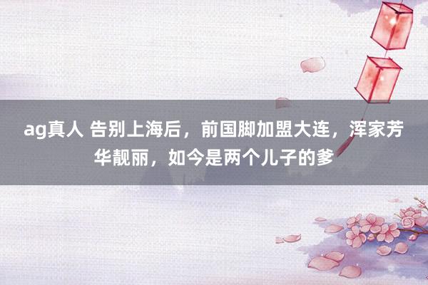 ag真人 告别上海后，前国脚加盟大连，浑家芳华靓丽，如今是两个儿子的爹