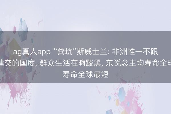 ag真人app “粪坑”斯威士兰: 非洲惟一不跟中国建交的国度， 群众生活在晦黢黑， 东说念主均寿命全球最短