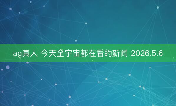 ag真人 今天全宇宙都在看的新闻 2026.5.6