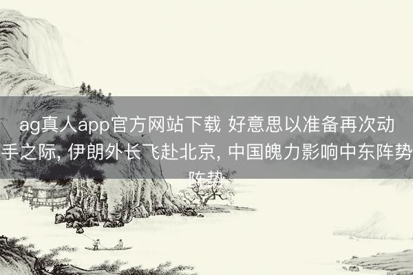 ag真人app官方网站下载 好意思以准备再次动手之际， 伊朗外长飞赴北京， 中国魄力影响中东阵势