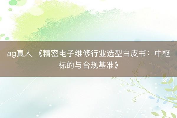 ag真人 《精密电子维修行业选型白皮书：中枢标的与合规基准》