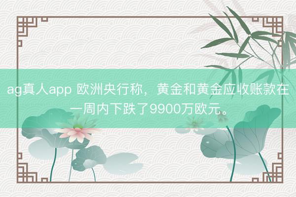 ag真人app 欧洲央行称，黄金和黄金应收账款在一周内下跌了9900万欧元。