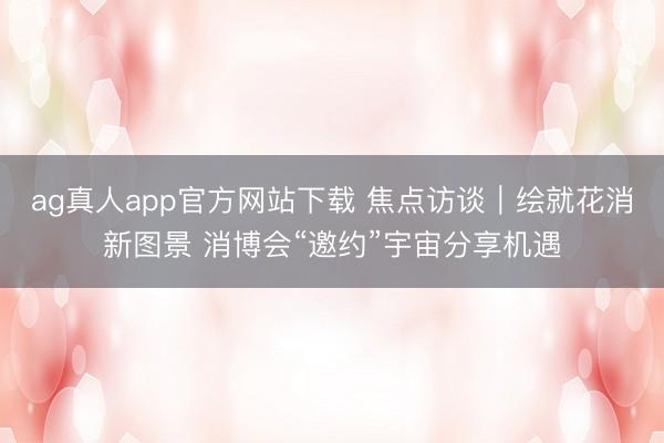 ag真人app官方网站下载 焦点访谈｜绘就花消新图景 消博会“邀约”宇宙分享机遇