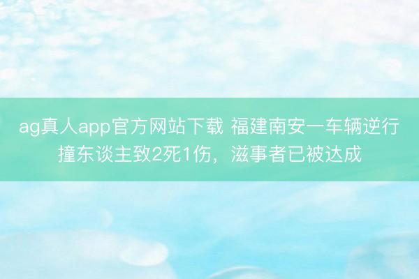 ag真人app官方网站下载 福建南安一车辆逆行撞东谈主致2死1伤，滋事者已被达成