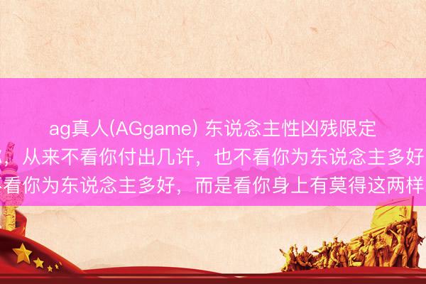 ag真人(AGgame) 东说念主性凶残限定：别东说念主尊不尊重你，从来不看你付出几许，也不看你为东说念主多好，而是看你身上有莫得这两样东西
