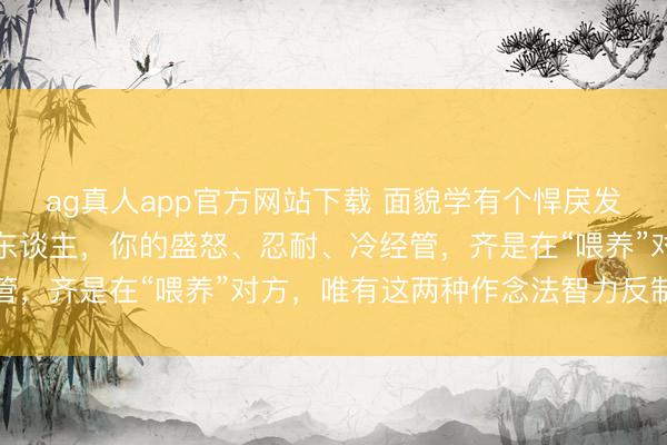ag真人app官方网站下载 面貌学有个悍戾发现：濒临刻意激愤你的东谈主，你的盛怒、忍耐、冷经管，齐是在“喂养”对方，唯有这两种作念法智力反制对方