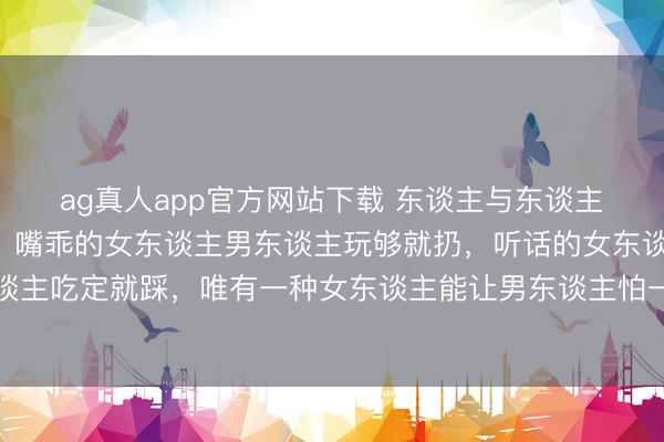 ag真人app官方网站下载 东谈主与东谈主相处长远你就会发现：嘴乖的女东谈主男东谈主玩够就扔，听话的女东谈主男东谈主吃定就踩，唯有一种女东谈主能让男东谈主怕一辈子因为她们捏住了这两个软肋
