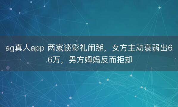 ag真人app 两家谈彩礼闹掰，女方主动衰弱出6.6万，男方姆妈反而拒却