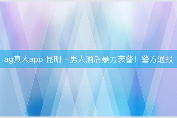 ag真人app 昆明一男人酒后暴力袭警！警方通报