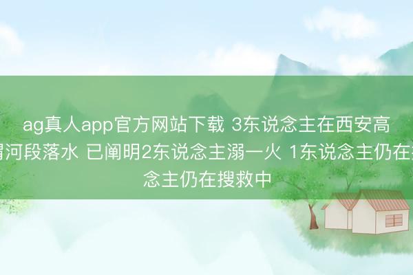 ag真人app官方网站下载 3东说念主在西安高陵区渭河段落水 已阐明2东说念主溺一火 1东说念主仍在搜救中