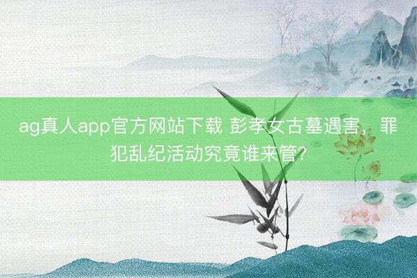 ag真人app官方网站下载 彭孝女古墓遇害，罪犯乱纪活动究竟谁来管？
