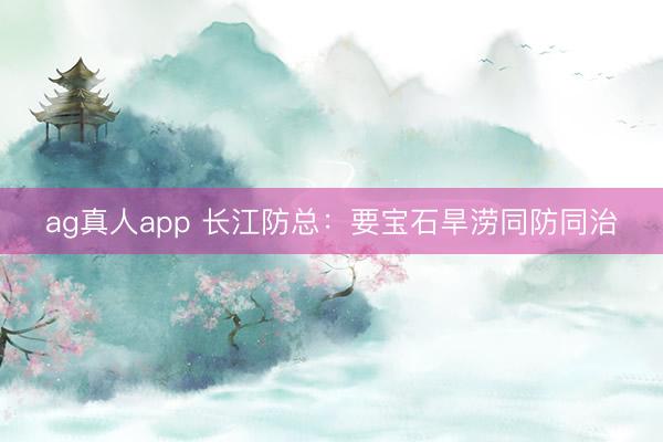 ag真人app 长江防总：要宝石旱涝同防同治